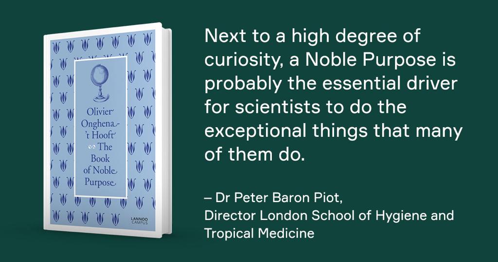 Next to a high degree of curiosity, a Noble Purpose is probably the essential driver for scientists to do the exceptional things that many of them do. — Dr. Peter Baron Piot, Director London School of Hygiene and Tropical Medicine